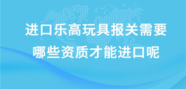 進(jìn)口樂(lè)高玩具報(bào)關(guān)需要哪些資質(zhì)才能進(jìn)口呢?